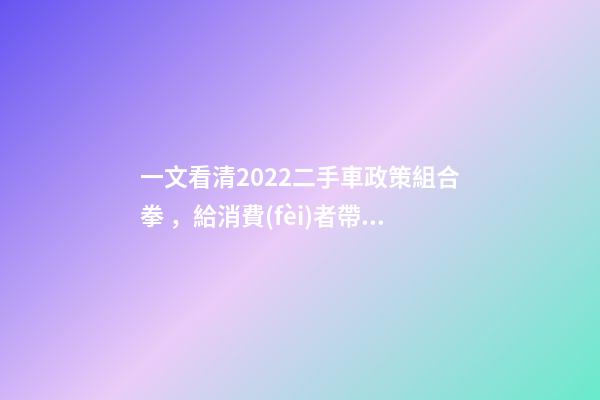 一文看清2022二手車政策組合拳，給消費(fèi)者帶來(lái)了什么？